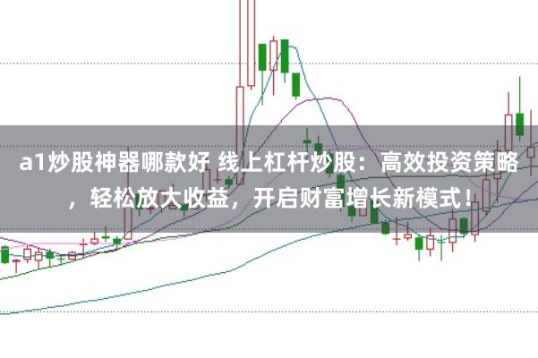 a1炒股神器哪款好 线上杠杆炒股：高效投资策略，轻松放大收益，开启财富增长新模式！