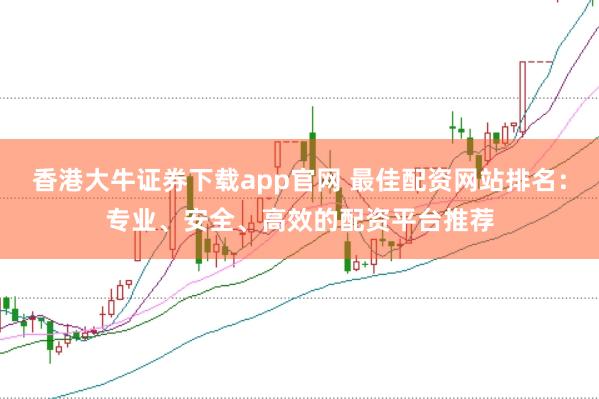 香港大牛证券下载app官网 最佳配资网站排名：专业、安全、高效的配资平台推荐