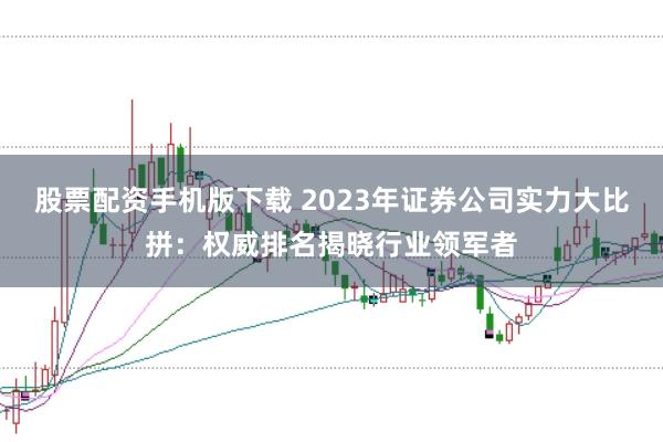 股票配资手机版下载 2023年证券公司实力大比拼：权威排名揭晓行业领军者