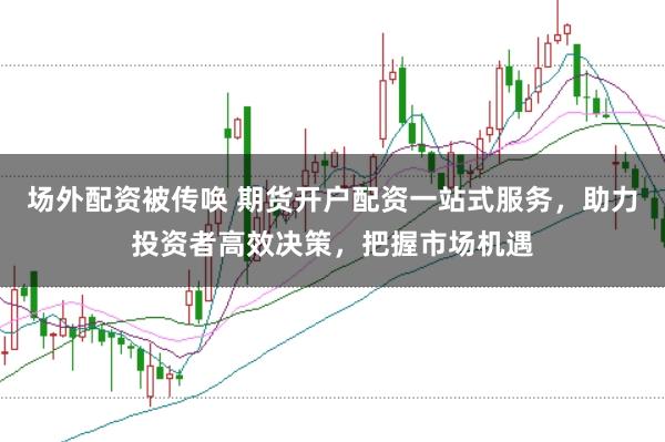 场外配资被传唤 期货开户配资一站式服务，助力投资者高效决策，把握市场机遇