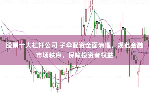股票十大杠杆公司 子伞配资全面清理，规范金融市场秩序，保障投资者权益