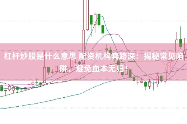 杠杆炒股是什么意思 配资机构套路深：揭秘常见陷阱，避免血本无归！
