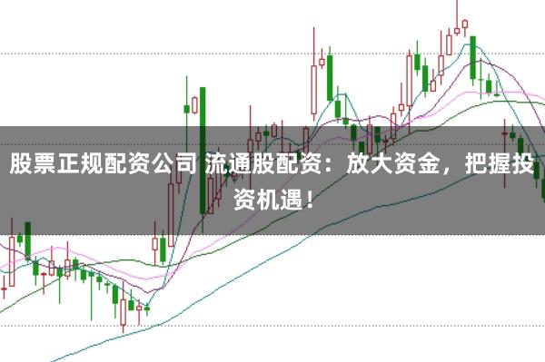 股票正规配资公司 流通股配资：放大资金，把握投资机遇！