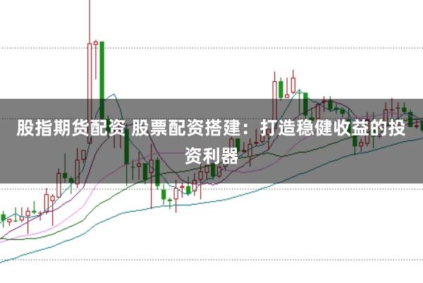 股指期货配资 股票配资搭建：打造稳健收益的投资利器