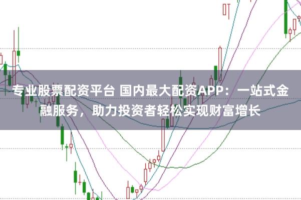 专业股票配资平台 国内最大配资APP：一站式金融服务，助力投资者轻松实现财富增长