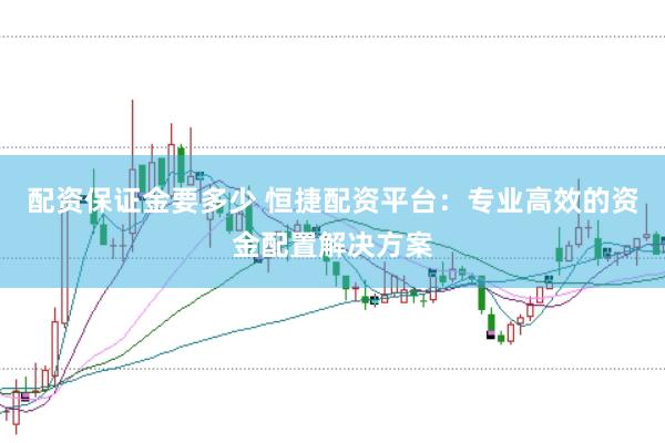 配资保证金要多少 恒捷配资平台：专业高效的资金配置解决方案