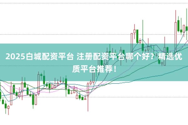2025白城配资平台 注册配资平台哪个好？精选优质平台推荐！