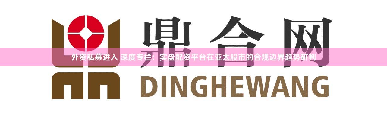 外资私募进入 深度专栏：实盘配资平台在亚太股市的合规边界趋势研判